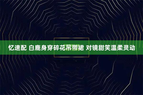 忆速配 白鹿身穿碎花吊带裙 对镜甜笑温柔灵动