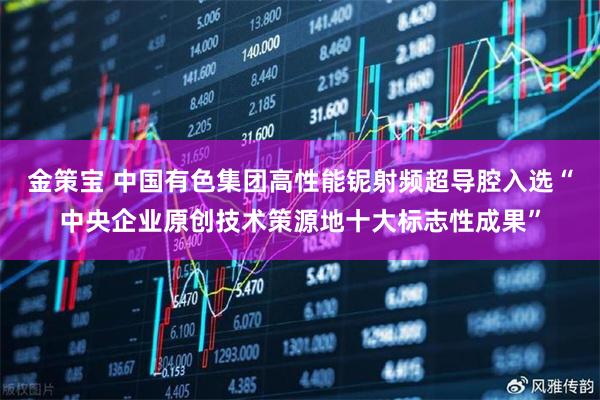 金策宝 中国有色集团高性能铌射频超导腔入选“中央企业原创技术策源地十大标志性成果”