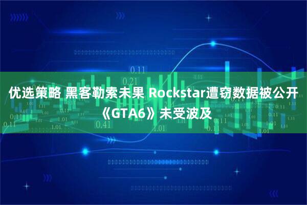 优选策略 黑客勒索未果 Rockstar遭窃数据被公开 《GTA6》未受波及