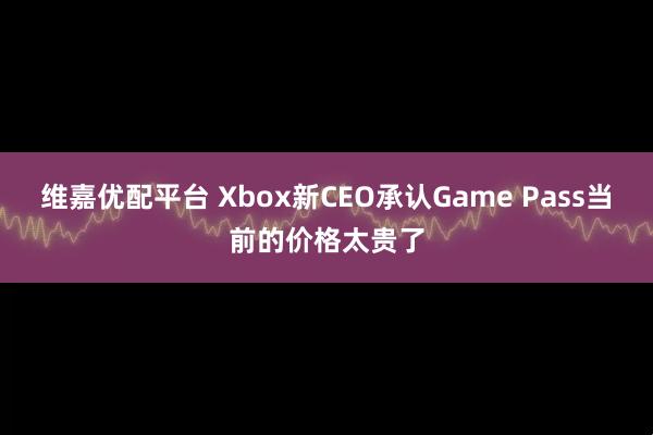 维嘉优配平台 Xbox新CEO承认Game Pass当前的价格太贵了