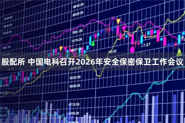 股配所 中国电科召开2026年安全保密保卫工作会议