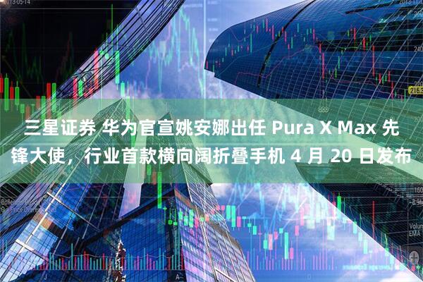 三星证券 华为官宣姚安娜出任 Pura X Max 先锋大使,行业首款横向阔折叠手机 4 月 20 日发布